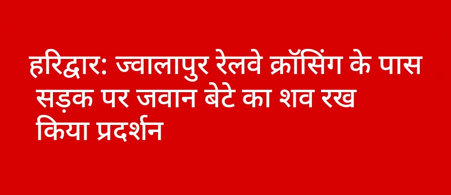 हरिद्वार: ज्वालापुर रेलवे क्रॉसिंग के पास सड़क पर जवान बेटे का शव रख किया प्रदर्शन